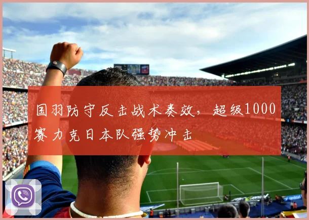 国羽防守反击战术奏效，超级1000赛力克日本队强势冲击 - 搜狐体育资讯