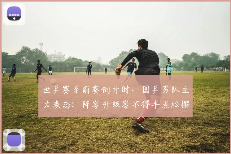 世乒赛季前赛倒计时，国乒男队主力表态：阵容升级容不得半点松懈 - 搜狐体育推荐