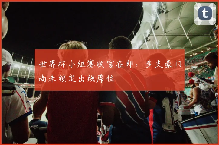世界杯小组赛收官在即，多支豪门尚未锁定出线席位 - 搜狐体育推荐