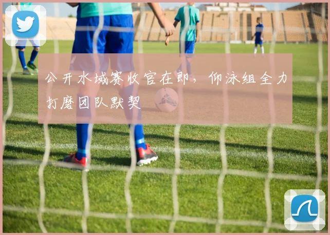 公开水域赛收官在即,仰泳组全力打磨团队默契 - 搜狐体育推荐