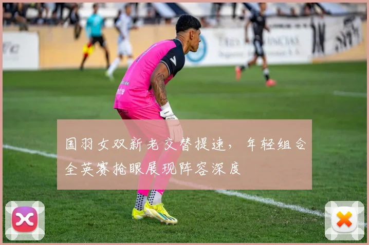 国羽女双新老交替提速，年轻组合全英赛抢眼展现阵容深度 - 搜狐体育推荐