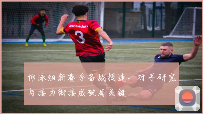 仰泳组新赛季备战提速，对手研究与接力衔接成破局关键 - 搜狐体育推荐