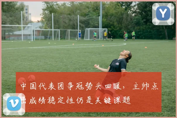 中国代表团争冠势头回暖，主帅点出成绩稳定性仍是关键课题 - 搜狐体育推荐