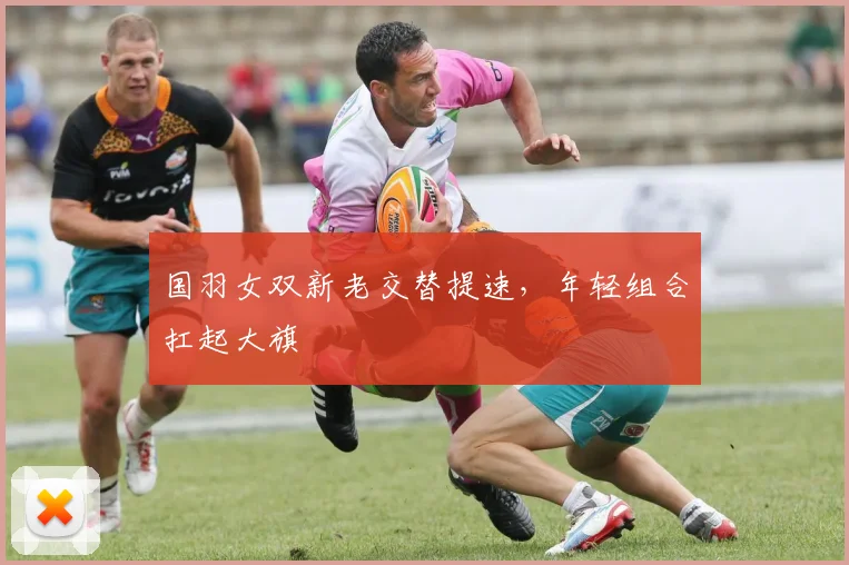 国羽女双新老交替提速，年轻组合扛起大旗 - 搜狐体育资讯