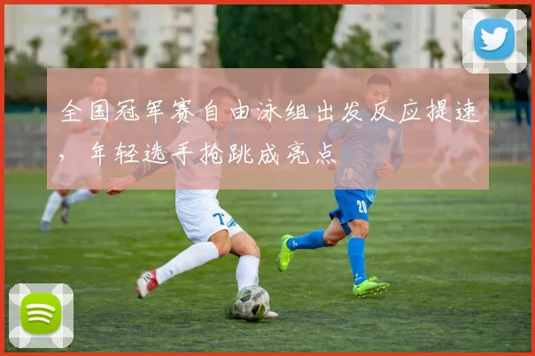 全国冠军赛自由泳组出发反应提速，年轻选手抢跳成亮点 - 搜狐体育推荐