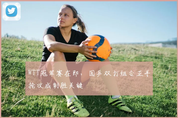 WTT冠军赛在即，国乒双打组合正手抢攻成制胜关键 - 搜狐体育推荐