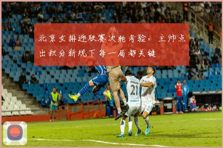 北京女排迎联赛次轮考验,主帅点出积分新规下每一局都关键 - 搜狐体育推荐