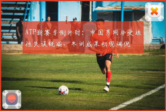 ATP新赛季倒计时：中国男网非受迫性失误锐减，冬训成果初现端倪 - 搜狐体育推荐