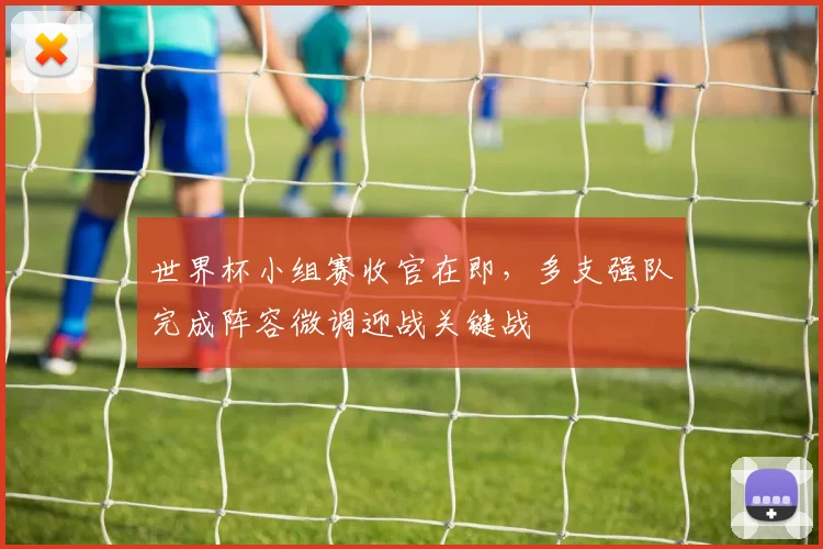 世界杯小组赛收官在即，多支强队完成阵容微调迎战关键战 - 搜狐体育推荐
