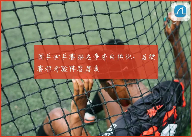 国乒世乒赛排名争夺白热化,后续赛程考验阵容厚度 - 搜狐体育推荐
