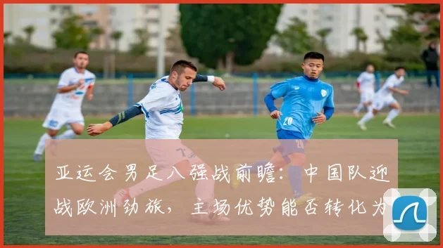 亚运会男足八强战前瞻:中国队迎战欧洲劲旅,主场优势能否转化为胜势 - 搜狐体育推荐