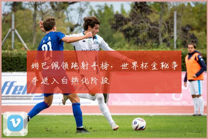 姆巴佩领跑射手榜，世界杯金靴争夺进入白热化阶段 - 搜狐体育推荐