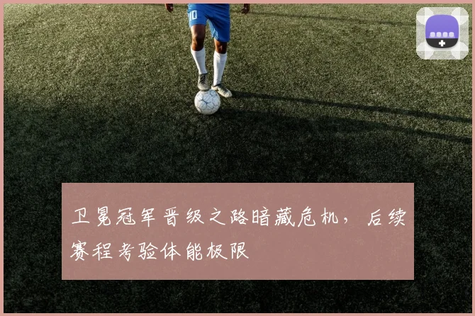 卫冕冠军晋级之路暗藏危机,后续赛程考验体能极限 - 搜狐体育推荐