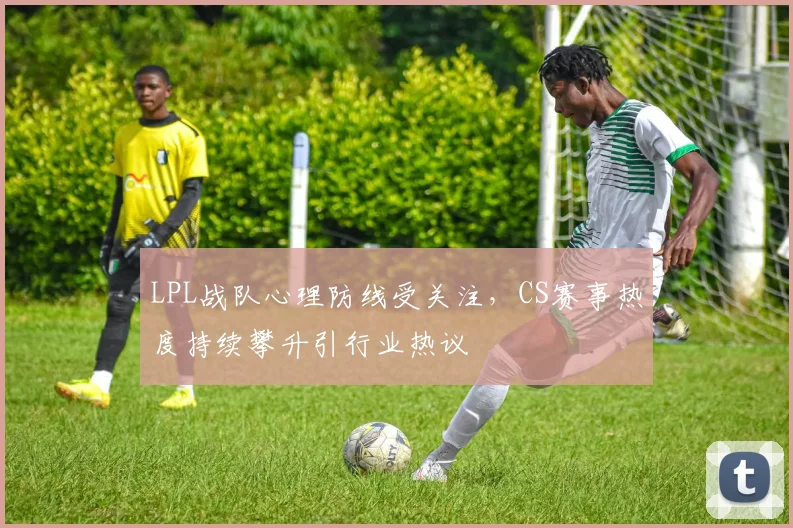 LPL战队心理防线受关注，CS赛事热度持续攀升引行业热议 - 搜狐体育推荐