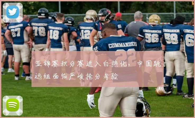 亚锦赛积分赛进入白热化,中国跳远组面临严峻抢分考验 - 搜狐体育推荐
