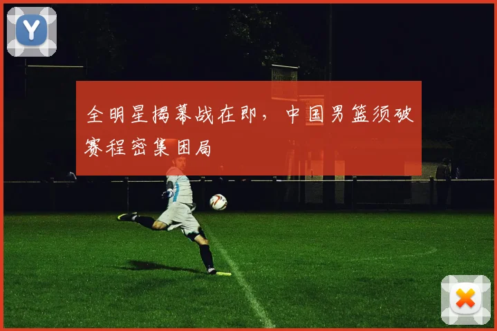 全明星揭幕战在即，中国男篮须破赛程密集困局 - 搜狐体育推荐