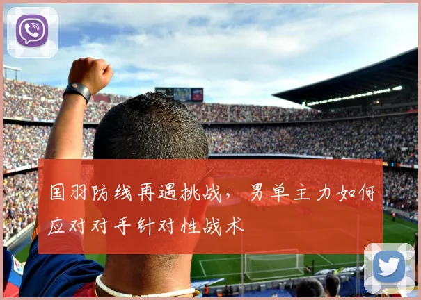 国羽防线再遇挑战，男单主力如何应对对手针对性战术 - 搜狐体育资讯