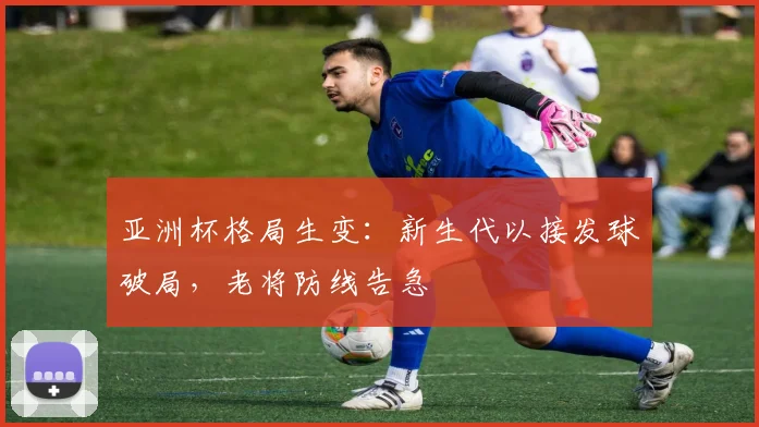 亚洲杯格局生变：新生代以接发球破局，老将防线告急 - 搜狐体育推荐