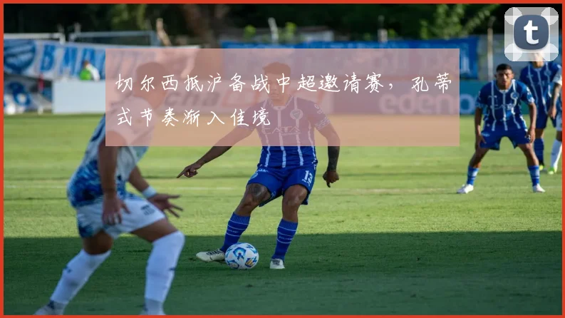 切尔西抵沪备战中超邀请赛，孔蒂式节奏渐入佳境 - 搜狐体育推荐